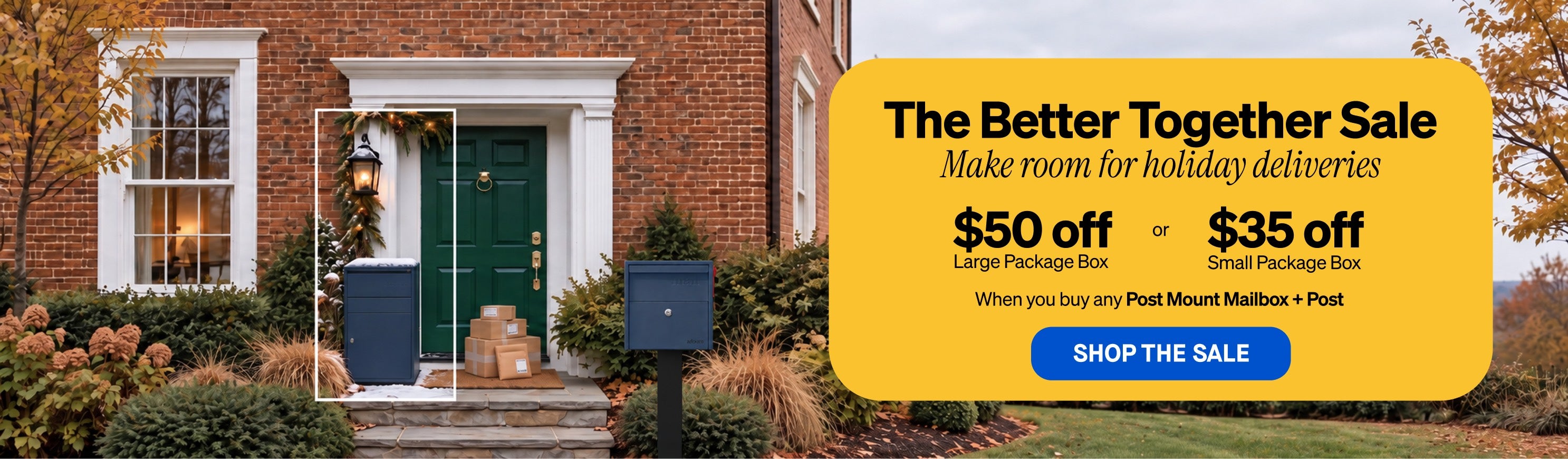 The Better Together Sale. $50 off a Large Package Box or $35 off a Small Package Box when you buy any Post Mount Mailbox and post.